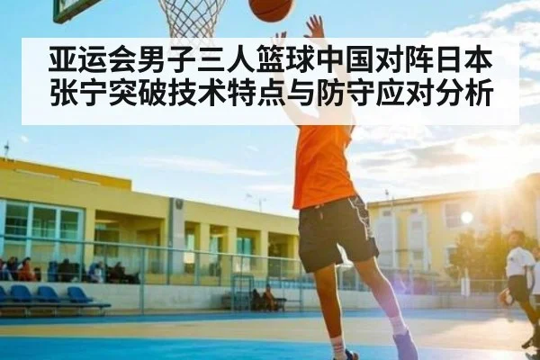 亚运会男子三人篮球中国对阵日本张宁突破技术特点与防守应对分析